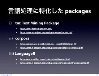 言語処理に特化した packages
               i) tm: Text Mining Package
                        •   http://tm.r-forge.r-project.org/
                        •   http://cran.r-project.org/web/packages/tm/tm.pdf

               ii) corpora
                        •   http://cogsci.uni-osnabrueck.de/~severt/SIGIL/sigil_R/
                        •   http://cran.r-project.org/web/packages/corpora/corpora.pdf

               iii) LanguageR
                        •   http://www.ualberta.ca/~baayen/software.html
                        •   http://cran.r-project.org/web/packages/languageR/languageR.pdf




Tuesday, August 7, 12                                                                        167
 