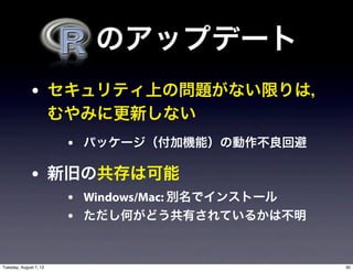   のアップデート
              • セキュリティ上の問題がない限りは，
                        むやみに更新しない
                         • パッケージ（付加機能）の動作不良回避

              • 新旧の共存は可能
                         • Windows/Mac: 別名でインストール
                         • ただし何がどう共有されているかは不明


Tuesday, August 7, 12                               30
 