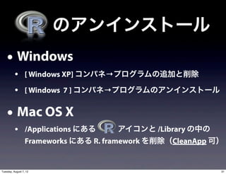  のアンインストール
    • Windows
          • [ Windows XP] コンパネ→プログラムの追加と削除
          • [ Windows 7 ] コンパネ→プログラムのアンインストール

    • Mac OS X
          • /Applications にある    アイコンと /Library の中の
                  Frameworks にある R. framework を削除（CleanApp 可）


Tuesday, August 7, 12                                       31
 