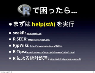   で困ったら...
               • まずは help(sth) を実行
               • seekR: http://seekr.jp/


               • R SEEK: http://www.rseek.org/


               • RjpWiki:  http://www.okada.jp.org/RWiki/


               • R-Tips:http://cse.naro.affrc.go.jp/takezawa/r-tips/r.html


               • R による統計処理:                     http://aoki2.si.gunma-u.ac.jp/R/




Tuesday, August 7, 12                                                              35
 