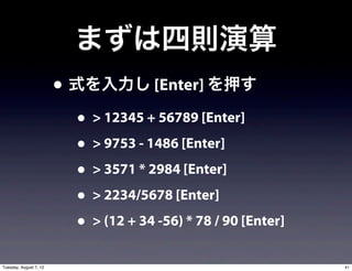 まずは四則演算
                        • 式を入力し [Enter] を押す
                          • > 12345 + 56789 [Enter]
                          • > 9753 - 1486 [Enter]
                          • > 3571 * 2984 [Enter]
                          • > 2234/5678 [Enter]
                          • > (12 + 34 -56) * 78 / 90 [Enter]
Tuesday, August 7, 12                                           41
 