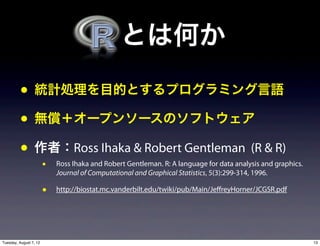  とは何か
          • 統計処理を目的とするプログラミング言語
          • 無償＋オープンソースのソフトウェア
          • 作者：Ross Ihaka & Robert Gentleman (R & R)
                        •   Ross Ihaka and Robert Gentleman. R: A language for data analysis and graphics.
                            Journal of Computational and Graphical Statistics, 5(3):299-314, 1996.

                        •   http://biostat.mc.vanderbilt.edu/twiki/pub/Main/JeffreyHorner/JCGSR.pdf




Tuesday, August 7, 12                                                                                        13
 