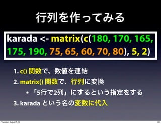 行列を作ってみる
     karada <- matrix(c(180, 170, 165,
     175, 190, 75, 65, 60, 70, 80), 5, 2)
             1. c() 関数で、数値を連結
             2. matrix() 関数で、行列に変換
                        • 「5行で2列」にするという指定をする
             3. karada という名の変数に代入

Tuesday, August 7, 12                          89
 