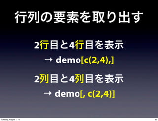 行列の要素を取り出す

                        2行目と4行目を表示
                         → demo[c(2,4),]
                        2列目と4列目を表示
                         → demo[, c(2,4)]

Tuesday, August 7, 12                       93
 