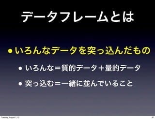データフレームとは

       • いろんなデータを突っ込んだもの
                   • いろんな＝質的データ＋量的データ
                   • 突っ込む＝一緒に並んでいること

Tuesday, August 7, 12                   97
 