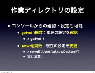 作業ディレクトリの設定

            • コンソールからの確認・設定も可能
                        • getwd()関数：現在の設定を確認
                           • > getwd()
                        • setwd()関数：現在の設定を変更
                         •   > setwd("/Users/sakaue/Desktop/")
                         •   実行注意!!



Tuesday, August 7, 12                                            108
 