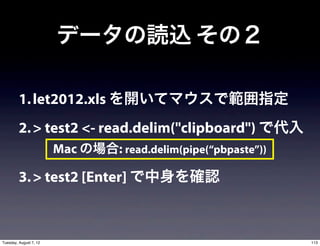 データの読込 その２

         1. let2012.xls を開いてマウスで範囲指定
         2. > test2 <- read.delim("clipboard") で代入
                        Mac の場合: read.delim(pipe(“pbpaste”))

         3. > test2 [Enter] で中身を確認



Tuesday, August 7, 12                                          113
 