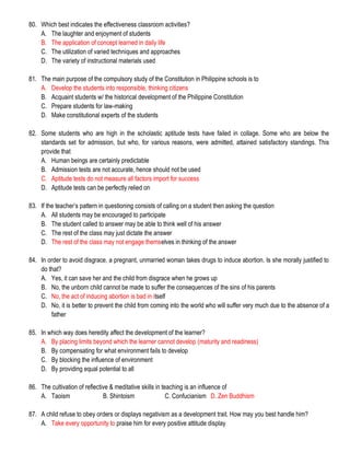 80. Which best indicates the effectiveness classroom activities?
A. The laughter and enjoyment of students
B. The application of concept learned in daily life
C. The utilization of varied techniques and approaches
D. The variety of instructional materials used
81. The main purpose of the compulsory study of the Constitution in Philippine schools is to
A. Develop the students into responsible, thinking citizens
B. Acquaint students w/ the historical development of the Philippine Constitution
C. Prepare students for law-making
D. Make constitutional experts of the students
82. Some students who are high in the scholastic aptitude tests have failed in collage. Some who are below the
standards set for admission, but who, for various reasons, were admitted, attained satisfactory standings. This
provide that
A. Human beings are certainly predictable
B. Admission tests are not accurate, hence should not be used
C. Aptitude tests do not measure all factors import for success
D. Aptitude tests can be perfectly relied on
83. If the teacher’s pattern in questioning consists of calling on a student then asking the question
A. All students may be encouraged to participate
B. The student called to answer may be able to think well of his answer
C. The rest of the class may just dictate the answer
D. The rest of the class may not engage themselves in thinking of the answer
84. In order to avoid disgrace, a pregnant, unmarried woman takes drugs to induce abortion. Is she morally justified to
do that?
A. Yes, it can save her and the child from disgrace when he grows up
B. No, the unborn child cannot be made to suffer the consequences of the sins of his parents
C. No, the act of inducing abortion is bad in itself
D. No, it is better to prevent the child from coming into the world who will suffer very much due to the absence of a
father
85. In which way does heredity affect the development of the learner?
A. By placing limits beyond which the learner cannot develop (maturity and readiness)
B. By compensating for what environment fails to develop
C. By blocking the influence of environment
D. By providing equal potential to all
86. The cultivation of reflective & meditative skills in teaching is an influence of
A. Taoism B. Shintoism C. Confucianism D. Zen Buddhism
87. A child refuse to obey orders or displays negativism as a development trait. How may you best handle him?
A. Take every opportunity to praise him for every positive attitude display
 