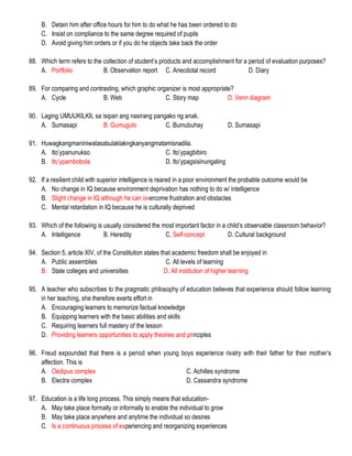 B. Detain him after office hours for him to do what he has been ordered to do
C. Insist on compliance to the same degree required of pupils
D. Avoid giving him orders or if you do he objects take back the order
88. Which term refers to the collection of student’s products and accomplishment for a period of evaluation purposes?
A. Portfolio B. Observation report C. Anecdotal record D. Diary
89. For comparing and contrasting, which graphic organizer is most appropriate?
A. Cycle B. Web C. Story map D. Venn diagram
90. Laging UMUUKILKIL sa isipan ang nasirang pangako ng anak.
A. Sumasapi B. Gumugulo C. Bumubuhay D. Sumasapi
91. Huwagkangmaniniwalasabulaklakngkanyangmatamisnadila.
A. Ito’ypanunukso C. Ito’ypagbibiro
B. Ito’ypambobola D. Ito’ypagsisinungaling
92. If a resilient child with superior intelligence is reared in a poor environment the probable outcome would be
A. No change in IQ because environment deprivation has nothing to do w/ intelligence
B. Slight change in IQ although he can overcome frustration and obstacles
C. Mental retardation in IQ because he is culturally deprived
93. Which of the following is usually considered the most important factor in a child’s observable classroom behavior?
A. Intelligence B. Heredity C. Self-concept D. Cultural background
94. Section 5, article XIV, of the Constitution states that academic freedom shall be enjoyed in
A. Public assemblies C. All levels of learning
B. State colleges and universities D. All institution of higher learning
95. A teacher who subscribes to the pragmatic philosophy of education believes that experience should follow learning
in her teaching, she therefore exerts effort in
A. Encouraging learners to memorize factual knowledge
B. Equipping learners with the basic abilities and skills
C. Requiring learners full mastery of the lesson
D. Providing learners opportunities to apply theories and principles
96. Freud expounded that there is a period when young boys experience rivalry with their father for their mother’s
affection. This is
A. Oedipus complex C. Achilles syndrome
B. Electra complex D. Cassandra syndrome
97. Education is a life long process. This simply means that education-
A. May take place formally or informally to enable the individual to grow
B. May take place anywhere and anytime the individual so desires
C. Is a continuous process of experiencing and reorganizing experiences
 