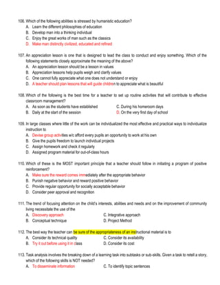 106. Which of the following abilities is stressed by humanistic education?
A. Learn the different philosophies of education
B. Develop man into a thinking individual
C. Enjoy the great works of man such as the classics
D. Make man distinctly civilized, educated and refined
107. An appreciation lesson is one that is designed to lead the class to conduct and enjoy something. Which of the
following statements closely approximate the meaning of the above?
A. An appreciation lesson should be a lesson in values
B. Appreciation lessons help pupils weigh and clarify values
C. One cannot fully appreciate what one does not understand or enjoy
D. A teacher should plan lessons that will guide children to appreciate what is beautiful
108. Which of the following is the best time for a teacher to set up routine activities that will contribute to effective
classroom management?
A. As soon as the students have established C. During his homeroom days
B. Daily at the start of the session D. On the very first day of school
109. In large classes where little of the work can be individualized the most effective and practical ways to individualize
instruction to
A. Devise group activities w/c afford every pupils an opportunity to work at his own
B. Give the pupils freedom to launch individual projects
C. Assign homework and check it regularly
D. Assigned program material for out-of-class hours
110. Which of these is the MOST important principle that a teacher should follow in initiating a program of positive
reinforcement?
A. Make sure the reward comes immediately after the appropriate behavior
B. Punish negative behavior and reward positive behavior
C. Provide regular opportunity for socially acceptable behavior
D. Consider peer approval and recognition
111. The trend of focusing attention on the child’s interests, abilities and needs and on the improvement of community
living necessitate the use of the
A. Discovery approach C. Integrative approach
B. Conceptual technique D. Project Method
112. The best way the teacher can be sure of the appropriateness of an instructional material is to
A. Consider its technical quality C. Consider its availability
B. Try it out before using it in class D. Consider its cost
113. Task analysis involves the breaking down of a learning task into subtasks or sub-skills. Given a task to retell a story,
which of the following skills is NOT needed?
A. To disseminate information C. To identify topic sentences
 