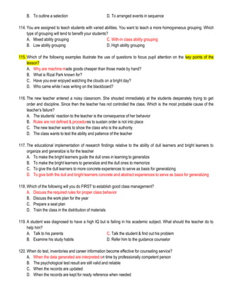 B. To outline a selection D. To arranged events in sequence
114. You are assigned to teach students with varied abilities. You want to teach a more homogeneous grouping. Which
type of grouping will tend to benefit your students?
A. Mixed ability grouping C. With-in class ability grouping
B. Low ability grouping D. High ability grouping
115. Which of the following examples illustrate the use of questions to focus pupil attention on the key points of the
lesson?
A. Why are machine made goods cheaper than those made by hand?
B. What is Rizal Park known for?
C. Have you ever enjoyed watching the clouds on a bright day?
D. Who came while I was writing on the blackboard?
116. The new teacher entered a noisy classroom. She shouted immediately at the students desperately trying to get
order and discipline. Since then the teacher has not controlled the class. Which is the most probable cause of the
teacher’s failure?
A. The students’ reaction to the teacher is the consequence of her behavior
B. Rules are not defined & procedures to sustain order is not into place
C. The new teacher wants to show the class who is the authority
D. The class wants to test the ability and patience of the teacher
117. The educational implementation of research findings relative to the ability of dull learners and bright learners to
organize and generalize is for the teacher
A. To make the bright learners guide the dull ones in learning to generalize
B. To make the bright learners to generalize and the dull ones to memorize
C. To give the dull learners to more concrete experiences to serve as basis for generalizing
D. To give both the dull and bright learners concrete and abstract experiences to serve as basis for generalizing
118. Which of the following will you do FIRST to establish good class management?
A. Discuss the required rules for proper class behavior
B. Discuss the work plan for the year
C. Prepare a seat plan
D. Train the class in the distribution of materials
119. A student was diagnosed to have a high IQ but is failing in his academic subject. What should the teacher do to
help him?
A. Talk to his parents C. Talk the student & find out his problem
B. Examine his study habits D. Refer him to the guidance counselor
120. When do test, inventories and career information become effective for counseling service?
A. When the data generated are interpreted on time by professionally competent person
B. The psychological test result are still valid and reliable
C. When the records are updated
D. When the records are kept for ready reference when needed
 