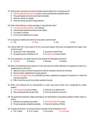 121. When do test, inventories and career information become effective for counseling service?
A. When the data generated are interpreted on time by professionally competent person
B. The psychological test result are still valid and reliable.
C. When the records are updated.
D. When the records are kept for ready reference.
122. Which of the following is a major advantage in using arithmetic mean?
A. It is more commonly used than other measures
B. It discriminates between the lowest and the highest
C. It is simple to computer
D. It is more than stable than the median
123. In preparing a multiple choice test how many options would be ideal?
A. Five B. Three C. Any D. Four
124. Learners often find it much easier to fit into a new social situation when given encouragement and support. How
can this be done?
A. By giving him room responsibility C. By giving him special help
B. By assigning peers or Buddies to him D. By discovering his new interest
125. Who expounded on the need to study the child carefully for individualized instruction?
A. Da Feltre B. Erasmus C. Boccacio D. Ascham
126. Which of the following should a teacher do if she cannot pay the monthly installment of an appliance she got from a
department store in their town?
A. Reject any notice of demand for payment to make the impression that she did not receive
B. Move to another neighborhood to escape payment
C. Inform the manager of the store personally and make a satisfactory arrangement of payment on or before the
due date of payment
D. Offer to return the used on the monthly installment she paid
127. Which of the following will you recommended to a senior high school scholar who is impregnated by a fellow
student?
A. Tell her parents about her condition C. Direct her to an abortion clinic
B. Stop schooling all after she gives birth D. Force her boyfriend to marry her
128. The government prescribes a higher percentage on the administration of educational institution to filipino citizens in
order to
A. Minimize the unemployment problem C. Protect the rights of the citizen
B. Procedure globally competitive graduates D. Ensure the teaching of Filipino
129. Teachers should bear in mind that the period of greatest mental development is from:
A. 9 t0 12 years B. 12 to 15 years C. 6 to 9 years D. 3 to 6 years
 