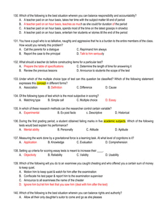 130. Which of the following is the best situation wherein you can balance responsibility and accountability?
A. A teacher paid on an hour basis, takes her time with the subject matter till end of period
B. A teacher paid on an hour basis, teaches as much as she could for duration of the period
C. A teacher paid on an hour basis, spends most of the time on the latest gossips in showbiz
D. A teacher paid on an hour basis, entertain her students w/ stories till the end of the period
131. You have a pupil who is so talkative, naughty and aggressive that he is a burden to the entire members of the class.
How would you remedy this problem?
A. Call the parents for a dialogue C. Reprimand him always
B. Report the case to the principal D. Talk to him seriously
132. What should a teacher do before constructing items for a particular test?
A. Prepare the table of specifications C. Determine the length of time for answering it
B. Review the previous lessons D. Announce to students the scope of the test
133. Under which of the multiple choice type of test can this question be classified? Which of the following statement
expresses this concept in different forms?
A. Association B. Definition C. Difference D. Cause
134. Of the following types of test which is the most subjective in scoring?
A. Matching type B. Simple call C. Multiple choice D. Essay
135. In which of these research methods can the researcher control certain variable?
A. Experimental B. Ex post facto c. Descriptive D. Historical
136. During the first grading period, a student obtained failing marks in five academic subjects. Which of the following
tests would best explain his performance?
A. Mental ability B. Personally C. Attitude D. Aptitude
137. Measuring the work done by a gravitational force is a learning task. At what level of cognitions is it?
A. Application B. Knowledge C. Evaluation D. Comprehension
138. Setting up criteria for scoring essay tests is meant to increase their ____.
A. Objectivity B. Reliability C. Validity D. Usability
139. Which of the following will you do to an examinee you caught cheating and who offered you a certain sum of money
to keep quiet.
A. Motion him to keep quiet & watch for him after the examination
B. Confiscate his test paper & report him to the examination supervisor
C. Announce to all examinees the name of the cheater
D. Ignore him but let him feel that you saw him (deal with him after the test)
140. Which of the following is the best situation wherein you can balance rights and authority?
A. Allow all their only daughter’s suitor to come and go as she pleases
 