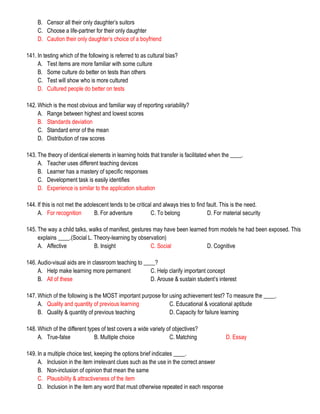 B. Censor all their only daughter’s suitors
C. Choose a life-partner for their only daughter
D. Caution their only daughter’s choice of a boyfriend
141. In testing which of the following is referred to as cultural bias?
A. Test items are more familiar with some culture
B. Some culture do better on tests than others
C. Test will show who is more cultured
D. Cultured people do better on tests
142. Which is the most obvious and familiar way of reporting variability?
A. Range between highest and lowest scores
B. Standards deviation
C. Standard error of the mean
D. Distribution of raw scores
143. The theory of identical elements in learning holds that transfer is facilitated when the ____.
A. Teacher uses different teaching devices
B. Learner has a mastery of specific responses
C. Development task is easily identifies
D. Experience is similar to the application situation
144. If this is not met the adolescent tends to be critical and always tries to find fault. This is the need.
A. For recognition B. For adventure C. To belong D. For material security
145. The way a child talks, walks of manifest, gestures may have been learned from models he had been exposed. This
explains ____.(Social L. Theory-learning by observation)
A. Affective B. Insight C. Social D. Cognitive
146. Audio-visual aids are in classroom teaching to ____?
A. Help make learning more permanent C. Help clarify important concept
B. All of these D. Arouse & sustain student’s interest
147. Which of the following is the MOST important purpose for using achievement test? To measure the ____.
A. Quality and quantity of previous learning C. Educational & vocational aptitude
B. Quality & quantity of previous teaching D. Capacity for failure learning
148. Which of the different types of test covers a wide variety of objectives?
A. True-false B. Multiple choice C. Matching D. Essay
149. In a multiple choice test, keeping the options brief indicates ____.
A. Inclusion in the item irrelevant clues such as the use in the correct answer
B. Non-inclusion of opinion that mean the same
C. Plausibility & attractiveness of the item
D. Inclusion in the item any word that must otherwise repeated in each response
 