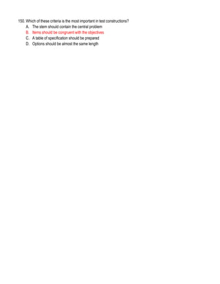 150. Which of these criteria is the most important in test constructions?
A. The stem should contain the central problem
B. Items should be congruent with the objectives
C. A table of specification should be prepared
D. Options should be almost the same length
 