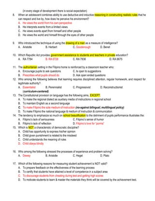 (in every stage of development there is social expectation)
8. When an adolescent combines ability to use deductive and inductive reasoning in constructing realistic rules that he
can respect and live by, how does he perceive his environment?
A. He views the world from his own perspective
B. He interprets events from a limited views
C. He views events apart from himself and other people
D. He views the world and himself through the eyes of other people
9. Who introduced the technique of using the drawing of a man as a measure of intelligence?
A. Aristotle B. Herbert C. Goodenough D. Benet
10. Which Republic Act provides government assistance to students and teachers in private education?
A. RA 7784 B. RA 6728 C. RA 7836 D. RA 6675
11. The authoritarian setting in the Filipino home is reinforced by a classroom teacher who:
A. Encourage pupils to ask questions C. Is open to suggestions
B. Prescribes what pupils should do D. Ask open ended questions
12. Who among the following believes that learning requires disciplined attention, regular homework, and respect for
legitimate authority?
A. Essentialist B. Perennialist C. Progressivist D. Reconstructionist
(curriculum-centered)
13. The Constitutional provision on language has the following aims, EXCEPT:
A. To make the regional dialect as auxiliary media of instructions in regional school
B. To maintain English as a second language
C. To make Filipino the sole medium of instruction (no-against bilingual; multilingual policy)
D. To make Filipino the national language & medium of instruction & communication
14. The tendency to emphasize so much on school beautification to the detriment of pupils performance illustrates the:
A. Filipino’s lack of seriousness C. Filipino’s sense of humor
B. Filipino’s lack of reflection D. Filipino’s love for “porma”
15. Which is NOT a characteristic of democratic discipline?
A. Child has opportunity to express his/her opinion
B. Child given punishment is related to the misdeed
C. Child understands the meaning of rules
D. Child obeys blindly
16. Who among the following stressed the processes of experience and problem solving?
A. Dewey B. Aristotle C. Hegel D. Plato
17. Which of the following reasons for measuring student achievement is NOT valid?
A. To prepare feedback on the effectiveness of the learning process
B. To certify that students have attained a level of competence in a subject area
C. To discourage students from cheating during test and getting high scores
D. To motivate students to learn & master the materials they think will be covered by the achievement test.
 