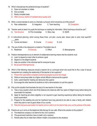 18. Which characterizes the perfectionist type of students?
A. Does not volunteer or initiate
B. Give up easily
C. Rarely complete tasks
D. Often anxious, fearful or frustrated about quality work
19. When a school decides to work on a thematic curriculum which should be out of the picture?
A. Peer collaboration B. Integration C. Team teaching D. Competition
20. Teacher wants to teach his pupils the technique on reading for information. Which technique should be use?
A. Text structure B. Prior knowledge C. Story map D. SQ3R
21. In instructional planning, which among these three: unit plan, course plan, lesson plan is (are) most specific?
____plans
A. Course and lesson B. Course C. Lesson D. Unit
22. The use of drills in the classroom is rooted on Thorndike’s law of:
A. Readiness B. Exercise C. Effect D. Belongingness
23. Positive interdependence as an element of collaborative learning means that the students must:
A. Learn to depend on each other to achieve a goal
B. Depend on the diligent students
C. Help one another in the individual test for everyone to pass
D. Be grouped heterogeneously
24. Which of the following measures should a teacher do to a principal whom she would like to file a case of sexual
harassment w/o violating the relationship of the teacher to her superiors?
A. Present the case before competent authority & prepare to prove the charge
B. Write an anonymous letter to a higher school official to denounce the superior
C. Call a parent-teacher meeting and denounce the superior
D. Encourage the other teachers & students to hold a demonstration to oust the superior
25. Pick out the situation that illustrates the duty of a new teacher to the state:
A. Take a long vacation which she firmly believes she deserves after four years of diligent study before taking the
examination for teachers
B. Apply for teaching job where eligibility is not required to gain teaching experience before taking the teachers
board examination.
C. Prepare for the wedding she and her boyfriend have long planned to be able to raise a family with children
which they plan to rear as good citizen of our country
D. Take the licensure examination for teacher and an oath to do her best to help carry out the policies of the state
26. Parents are up in arms on the telephone bills that pay for sex calls. What is the solution to this problem?
A. The telephone company is to blame for this (not a solution)
B. The government restriction have no teeth (not a solution)
C. Parents allow this to make their children modern (inconsistent to the situation)
 