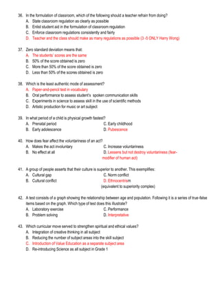 36. In the formulation of classroom, which of the following should a teacher refrain from doing?
A. State classroom regulation as clearly as possible
B. Enlist student aid in the formulation of classroom regulation
C. Enforce classroom regulations consistently and fairly
D. Teacher and the class should make as many regulations as possible (3 -5 ONLY Harry Wong)
37. Zero standard deviation means that:
A. The students’ scores are the same
B. 50% of the score obtained is zero
C. More than 50% of the score obtained is zero
D. Less than 50% of the scores obtained is zero
38. Which is the least authentic mode of assessment?
A. Paper-and-pencil test in vocabulary
B. Oral performance to assess student’s spoken communication skills
C. Experiments in science to assess skill in the use of scientific methods
D. Artistic production for music or art subject
39. In what period of a child is physical growth fastest?
A. Prenatal period C. Early childhood
B. Early adolescence D. Pubescence
40. How does fear affect the voluntariness of an act?
A. Makes the act involuntary C. Increase voluntariness
B. No effect at all D. Lessens but not destroy voluntariness (fear-
modifier of human act)
41. A group of people asserts that their culture is superior to another. This exemplifies:
A. Cultural gap C. Norm conflict
B. Cultural conflict D. Ethnocentrism
(equivalent to superiority complex)
42. A test consists of a graph showing the relationship between age and population. Following it is a series of true-false
items based on the graph. Which type of test does this illustrate?
A. Laboratory exercise C. Performance
B. Problem solving D. Interpretative
43. Which curricular move served to strengthen spiritual and ethical values?
A. Integration of creative thinking in all subject
B. Reducing the number of subject areas into the skill subject
C. Introduction of Value Education as a separate subject area
D. Re-introducing Science as all subject in Grade 1
 