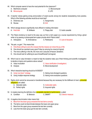 44. Which computer seems to have the most potential for the classroom?
A. Mainframe computer C. Microcomputer
B. Minicomputer D. LPC
45. A teacher notices glaring wrong pronunciation of vowel sounds among her students necessitating more practice.
Which of the following activities would be at most help?
A. Dictionary use C. Assignments
B. Review D. Drill
46. Which storage device is significantly more efficient in holding information
A. Hard disk B. Software C. Floppy disk D. Audio cassette
47. The Filipino tendency to resort to the easy way out from a term paper as a course requirement by hiring a ghost
writer or by passing a photocopied term paper provide which Filipino traits?
A. Anticipation B. Ambivalence C. Pakikisama D. Lack of discipline
48. “No pain, no gain”. This means that:
A. Only those willing to carry the crosses that like impose can share the joy of life
B. One should be a penitent every good Friday by carrying his cross(not logical)
C. The more suffering in this life, the more one is assured of heaven (fanatism)
D. One should look for suffering to save himself/herself (not logical)
49. Which trust on value formation is meant to help the students make use of their thinking and scientific investigation
to decide on topics and questions above values?
A. Value inculcation C. Value clarification (investigation)
B. Analysis D. Moral development
50. Which interactive teaching should be AVOIDED?
A. Using “put down” strategy C. Asking more divergent questions
B. Using multiple response strategy D. Asking more evaluative questions
51. Rights which cannot be renounced or transferred because they are necessary for the fulfillment of man’s primordial
obligations are called:
A. Alienable rights C. Inalienable rights
B. Perfect rights D. Acquired rights
52. In mastery learning the definition of an acceptable standard of performance is called
A. Condition B. Behavior C. SMART D. Criterion measure
53. A negative discrimination index means that:
A. More from the lower group answered the test items correctly
B. The items could not discriminate between the lower and upper group
C. More from the upper group answered the test item correctly
D. Less from the lower group got the test item correctly
 