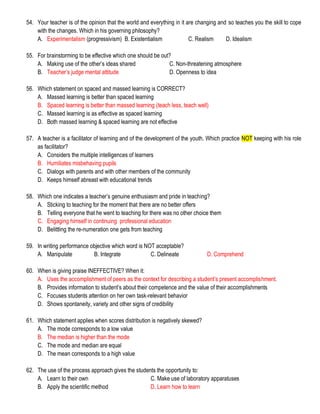 54. Your teacher is of the opinion that the world and everything in it are changing and so teaches you the skill to cope
with the changes. Which in his governing philosophy?
A. Experimentalism (progressivism) B. Existentialism C. Realism D. Idealism
55. For brainstorming to be effective which one should be out?
A. Making use of the other’s ideas shared C. Non-threatening atmosphere
B. Teacher’s judge mental attitude D. Openness to idea
56. Which statement on spaced and massed learning is CORRECT?
A. Massed learning is better than spaced learning
B. Spaced learning is better than massed learning (teach less, teach well)
C. Massed learning is as effective as spaced learning
D. Both massed learning & spaced learning are not effective
57. A teacher is a facilitator of learning and of the development of the youth. Which practice NOT keeping with his role
as facilitator?
A. Considers the multiple intelligences of learners
B. Humiliates misbehaving pupils
C. Dialogs with parents and with other members of the community
D. Keeps himself abreast with educational trends
58. Which one indicates a teacher’s genuine enthusiasm and pride in teaching?
A. Sticking to teaching for the moment that there are no better offers
B. Telling everyone that he went to teaching for there was no other choice them
C. Engaging himself in continuing professional education
D. Belittling the re-numeration one gets from teaching
59. In writing performance objective which word is NOT acceptable?
A. Manipulate B. Integrate C. Delineate D. Comprehend
60. When is giving praise INEFFECTIVE? When it:
A. Uses the accomplishment of peers as the context for describing a student’s present accomplishment.
B. Provides information to student’s about their competence and the value of their accomplishments
C. Focuses students attention on her own task-relevant behavior
D. Shows spontaneity, variety and other signs of credibility
61. Which statement applies when scores distribution is negatively skewed?
A. The mode corresponds to a low value
B. The median is higher than the mode
C. The mode and median are equal
D. The mean corresponds to a high value
62. The use of the process approach gives the students the opportunity to:
A. Learn to their own C. Make use of laboratory apparatuses
B. Apply the scientific method D. Learn how to learn
 