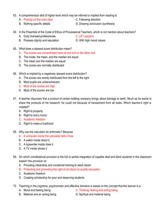 63. A comprehension skill of higher level which may be inferred or implied from reading is:
A. Picking out the main idea C. Following direction
B. Nothing specific details D. Drawing conclusion (synthesis)
64. In the Preamble of the Code of Ethics of Processional Teachers, which is not mention about teachers?
A. Dully licensed professionals C. LET passers
B. Possess dignity and reputation D. With high moral values
65. What does a skewed score distribution mean?
A. The scores are concentrated more at one end or the other end
B. The mode, the mean, and the median are equal
C. The mean and the median are equal
D. The scores are normally distributed
66. Which is implied by a negatively skewed score distribution?
A. The scores are evenly distributed from the left to the right
B. Most pupils are underachievers
C. Most of the scores are high
D. Most of the scores are low
67. A teacher discovers that a product of certain bottling company brings about damage to teeth. Much as he wants to
share the products of his research, he could not because of harassment from all sides. Which teacher’s right is
violated?
A. Right to property
B. Right to one’s honor
C. Academic freedom
D. Right to make a livelihood
68. Why can the calculator do arithmetic? Because
A. A computer inside the calculator tells it how
B. A watch inside direct it
C. A typewriter inside does it
D. A TV inside shows it
69. On which constitutional provision is the full or partial integration of capable deaf and blind students in the classroom
based> the provision on
A. Providing citizenship and vocational training to adult citizen
B. Protecting and promoting the right of all citizen to qualify education
C. Academic freedom
D. Creating scholarship for poor and deserving students
70. Teaching in the cognitive, psychomotor and effective domains is based on the concept that the learner is a:
A. Moral and feeling being C. Thinking, feeling and acting being
B. Material and an acting being D. Spiritual and material being
 
