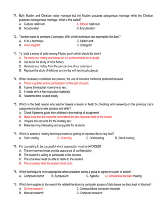 71. Both Muslim and Christian value marriage but the Muslim practices polygamous marriage while the Christian
practices monogamous marriage. What is this called?
A. Cultural relativism C. Ethical relativism
B. Acculturation D. Enculturation
72. Teacher wants to compare 2 concepts. With which technique can accomplish this best?
A. K-W-L technique C. Spider-web
B. Venn diagram D. Histogram
73. To build a sense of pride among Filipino youth which should be done?
A. Re-study our history and stress on our achievements as a people
B. Set aside the study of local history
C. Re-study our history from the perspective of our colonizers
D. Replace the study of folklores and myths with technical subjects
74. When necessary conditions are present, the use of inductive method is preferred because
A. There is greater active participation on the part of pupils
B. It gives the teacher more time to rest
C. It needs only a few instruction materials
D. Academic time is used wisely
75. Which is the best reason why teacher begins a lesson in Math by checking and reviewing on the previous day’s
assignment and provides practice and drills?
A. Check if parents guide their children in the making of assignment
B. Make sure that the students understand the pre-requisite skills of the lesson
C. Prepare the students for the mastery test
D. Make learning interesting and enjoyable for students
76. Which is selective reading technique meant at getting at important facts very fast?
A. Skim reading B. Scanning C. Oral reading D. Silent reading
77. For counseling to be successful which assumption must be AVOIDED?
A. The environment must provide assurance of confidentiality
B. The student is willing to participate in the process
C. The counselor must be able to relate to the student
D. The counselor tells the student what to do
78. Which technique is most appropriate when a teacher wants a group to agree on a plan of action?
A. Composite report B. Symposium C. Agenda D. Consensus decision making
79. Which term applies to the search for related literature by computer access of data bases on discs kept in libraries?
A. On-line research C. Compact discs computer research
B. Manual research D. Computer research
 