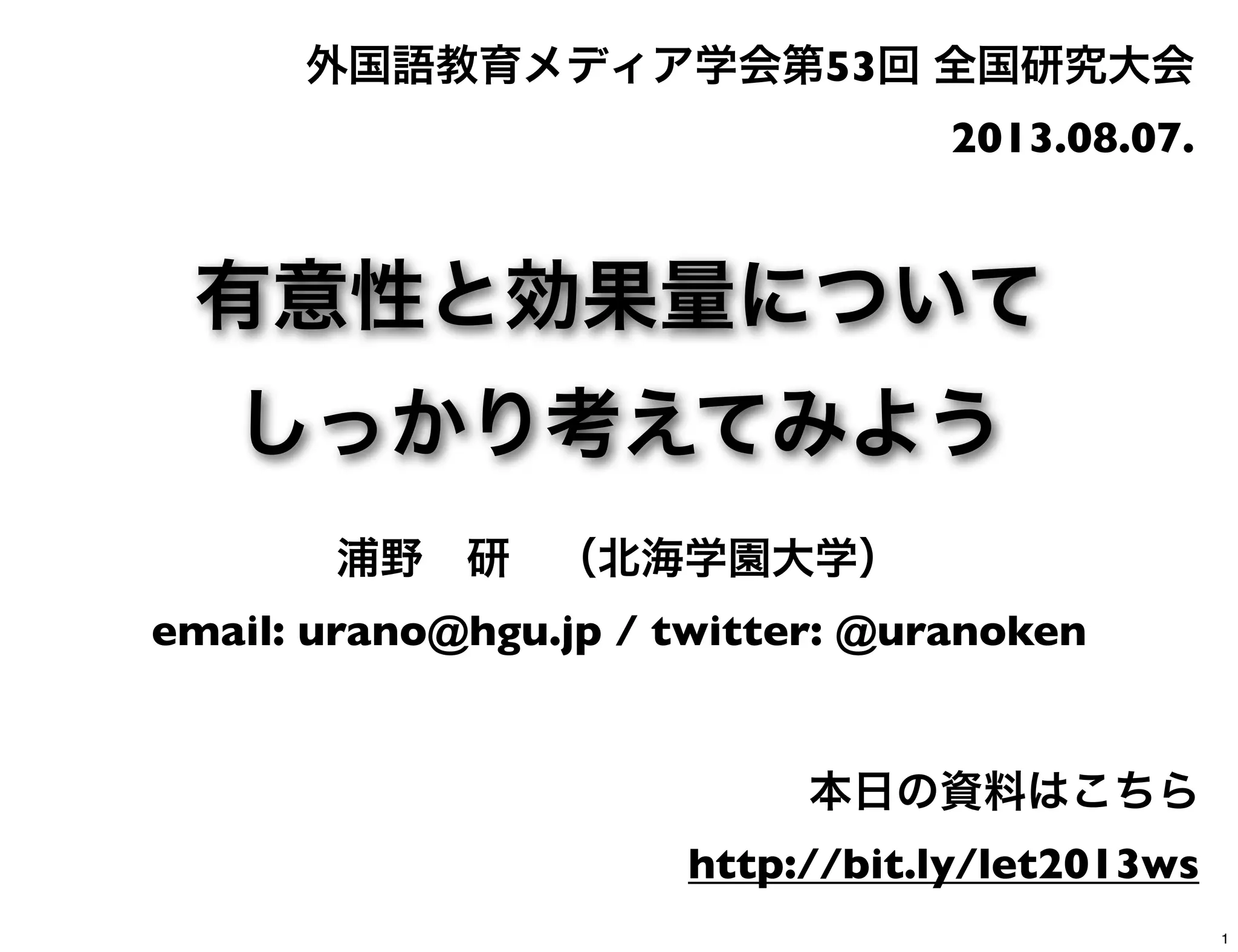 有意性と効果量について
しっかり考えてみよう
浦野 研 （北海学園大学）
email: urano@hgu.jp / twitter: @uranoken
外国語教育メディア学会第53回 全国研究大会
2013.08.07.
本日の資料はこちら
http://bit.ly/let2013ws
1
 