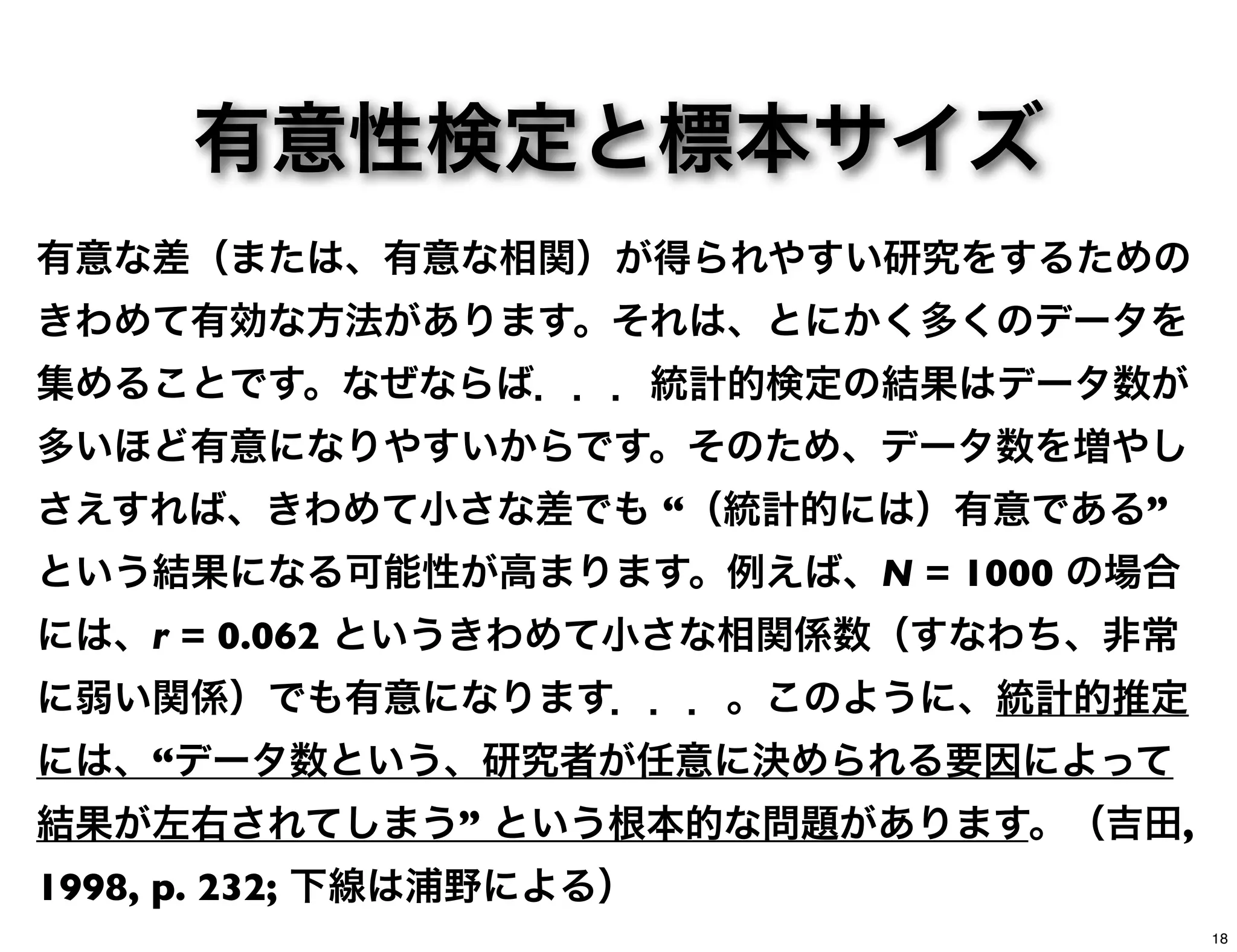 有意性検定と標本サイズ
有意な差（または、有意な相関）が得られやすい研究をするための
きわめて有効な方法があります。それは、とにかく多くのデータを
集めることです。なぜならば．．．統計的検定の結果はデータ数が
多いほど有意になりやすいからです。そのため、データ数を増やし
さえすれば、きわめて小さな差でも “（統計的には）有意である”
という結果になる可能性が高まります。例えば、N = 1000 の場合
には、r = 0.062 というきわめて小さな相関係数（すなわち、非常
に弱い関係）でも有意になります．．．。このように、統計的推定
には、“データ数という、研究者が任意に決められる要因によって
結果が左右されてしまう” という根本的な問題があります。（吉田,
1998, p. 232; 下線は浦野による）
18
 