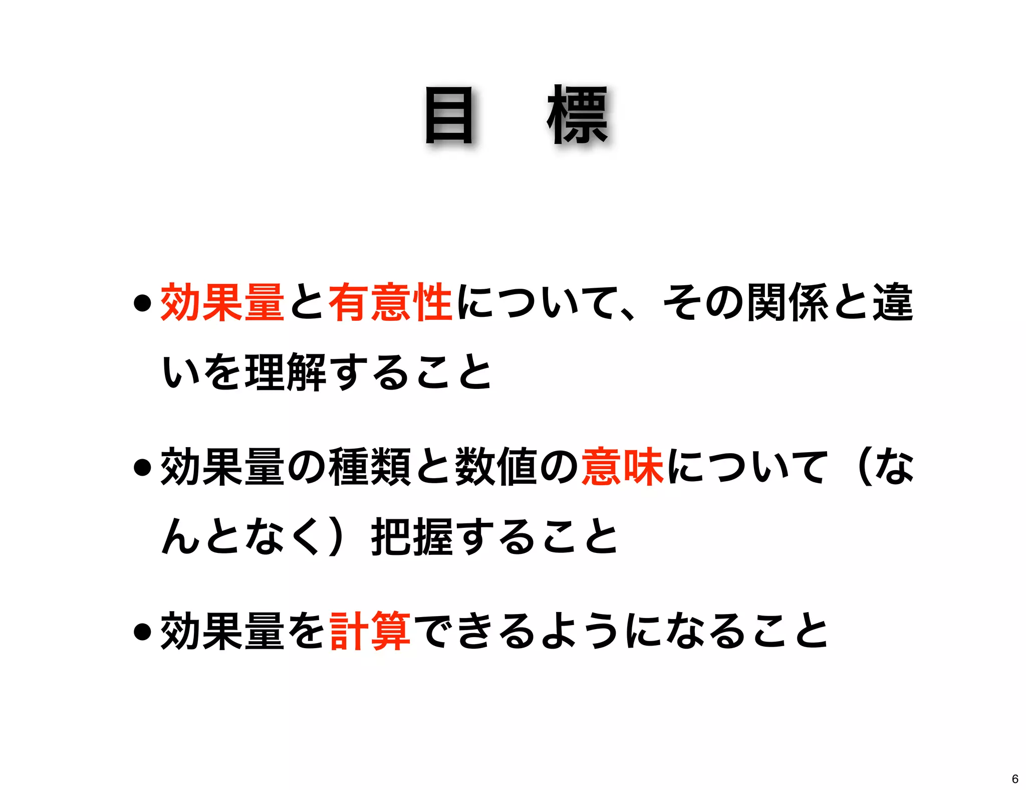 目 標
•効果量と有意性について、その関係と違
いを理解すること
•効果量の種類と数値の意味について（な
んとなく）把握すること
•効果量を計算できるようになること
6
 