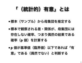 「（統計的）有意」とは
•標本（サンプル）から母集団を推定する
•標本で観察される差・関係が、母集団には
存在しない確率、つまり偶然の結果である
確率（p 値）を計算する
•p 値が基準値（臨界値）以下であれば「有
意」である（偶然でない）と判断する
10
 