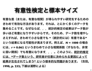 有意性検定と標本サイズ
有意な差（または、有意な相関）が得られやすい研究をするための
きわめて有効な方法があります。それは、とにかく多くのデータを
集めることです。なぜならば．．．統計的検定の結果はデータ数が
多いほど有意になりやすいからです。そのため、データ数を増やし
さえすれば、きわめて小さな差でも “（統計的には）有意である”
という結果になる可能性が高まります。例えば、N = 1000 の場合
には、r = 0.062 というきわめて小さな相関係数（すなわち、非常
に弱い関係）でも有意になります．．．。このように、統計的推定
には、“データ数という、研究者が任意に決められる要因によって
結果が左右されてしまう” という根本的な問題があります。（吉田,
1998, p. 232; 下線は浦野による）
18
 