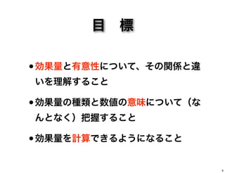 目 標
•効果量と有意性について、その関係と違
いを理解すること
•効果量の種類と数値の意味について（な
んとなく）把握すること
•効果量を計算できるようになること
6
 