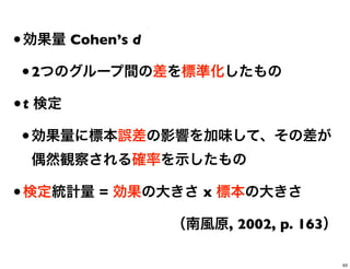 •効果量 Cohen’s d
•2つのグループ間の差を標準化したもの
•t 検定
•効果量に標本誤差の影響を加味して、その差が
偶然観察される確率を示したもの
•検定統計量 = 効果の大きさ x 標本の大きさ
（南風原, 2002, p. 163）
63
 