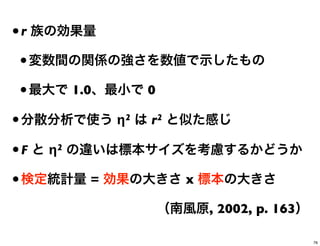 •r 族の効果量
•変数間の関係の強さを数値で示したもの
•最大で 1.0、最小で 0
•分散分析で使う η2 は r2 と似た感じ
•F と η2 の違いは標本サイズを考慮するかどうか
•検定統計量 = 効果の大きさ x 標本の大きさ
（南風原, 2002, p. 163）
76
 
