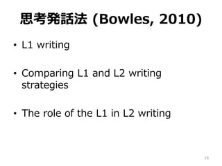 思考発話法 (Bowles, 2010)
• L1 writing
• Comparing L1 and L2 writing
strategies
• The role of the L1 in L2 writing
16
 