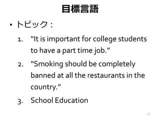 目標言語
• トピック：
1. “It is important for college students
to have a part time job.”
2. “Smoking should be completely
banned at...