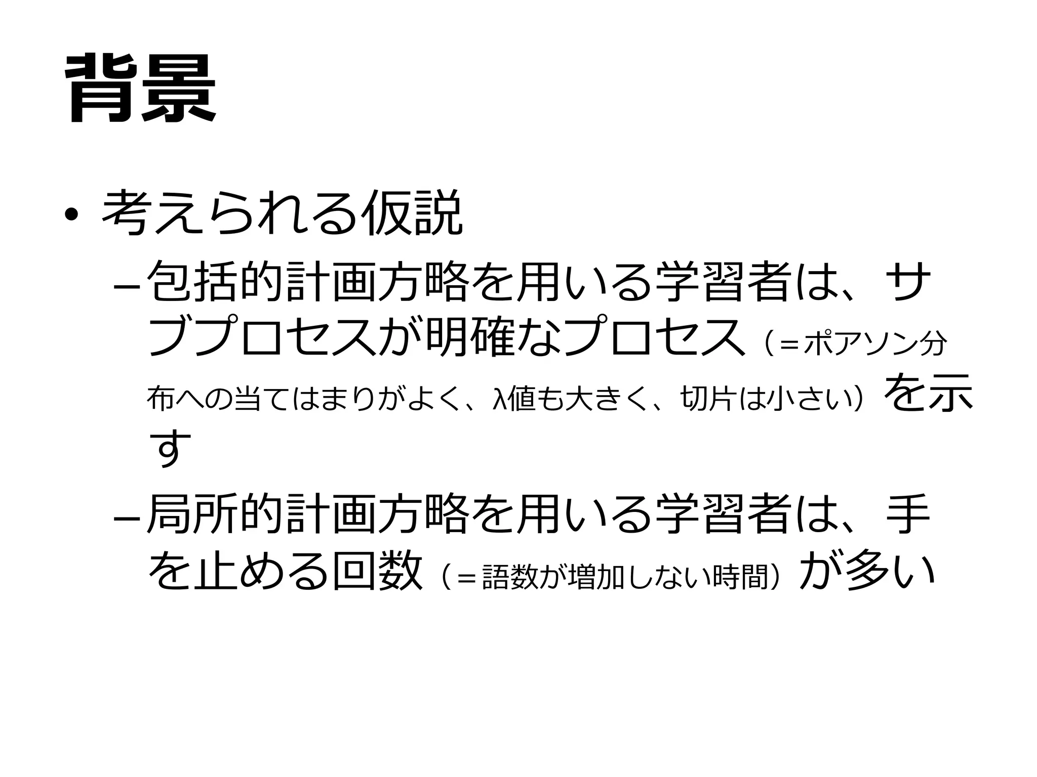 背景
• 考えられる仮説
–包括的計画方略を用いる学習者は、サ
ブプロセスが明確なプロセス（＝ポアソン分
布への当てはまりがよく、λ値も大きく、切片は小さい）を示
す
–局所的計画方略を用いる学習者は、手
を止める回数（＝語数が増加しない時間）が多い
 