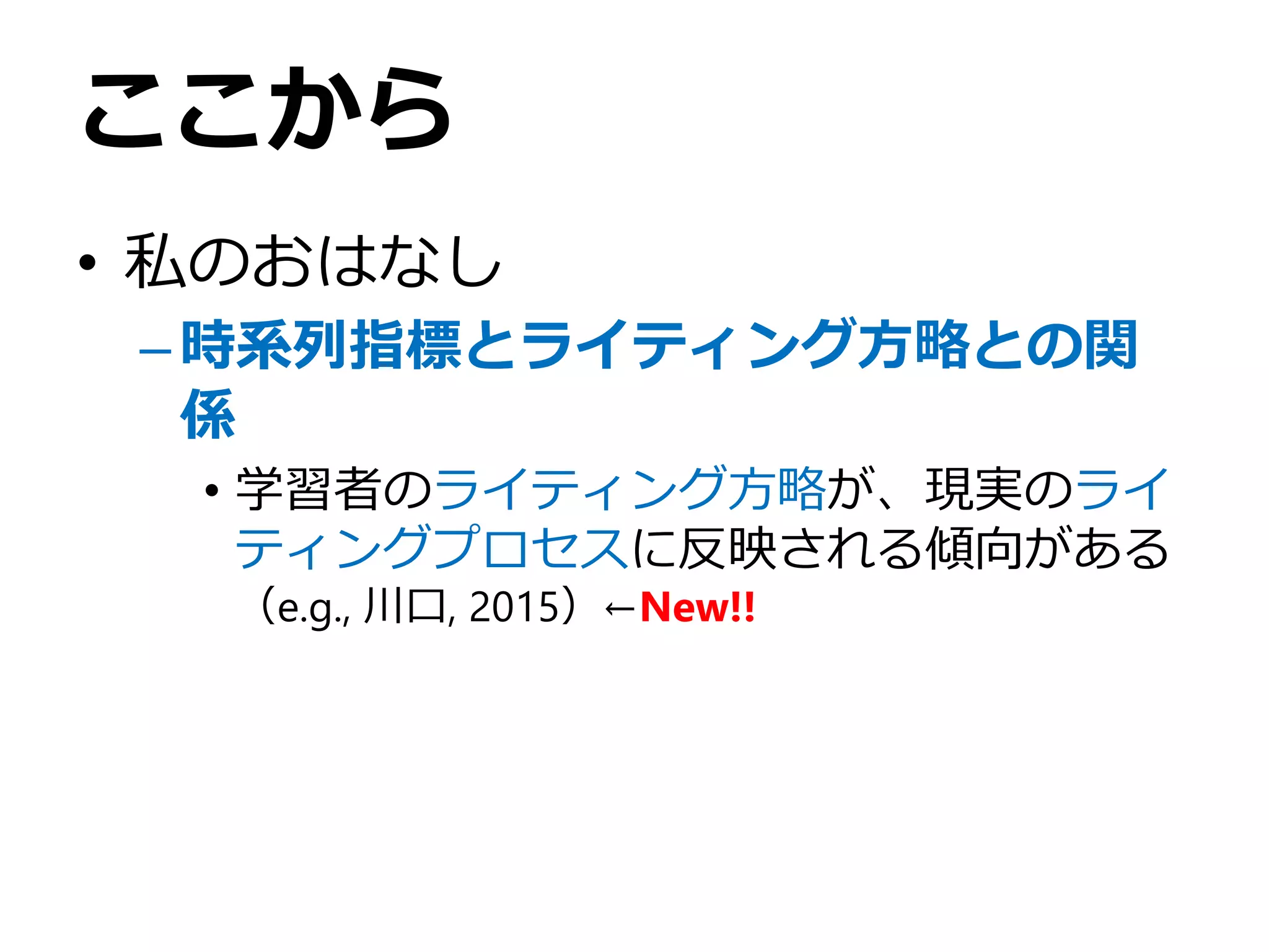 ここから
• 私のおはなし
–時系列指標とライティング方略との関
係
• 学習者のライティング方略が、現実のライ
ティングプロセスに反映される傾向がある
（e.g., 川口, 2015）←New!!
 