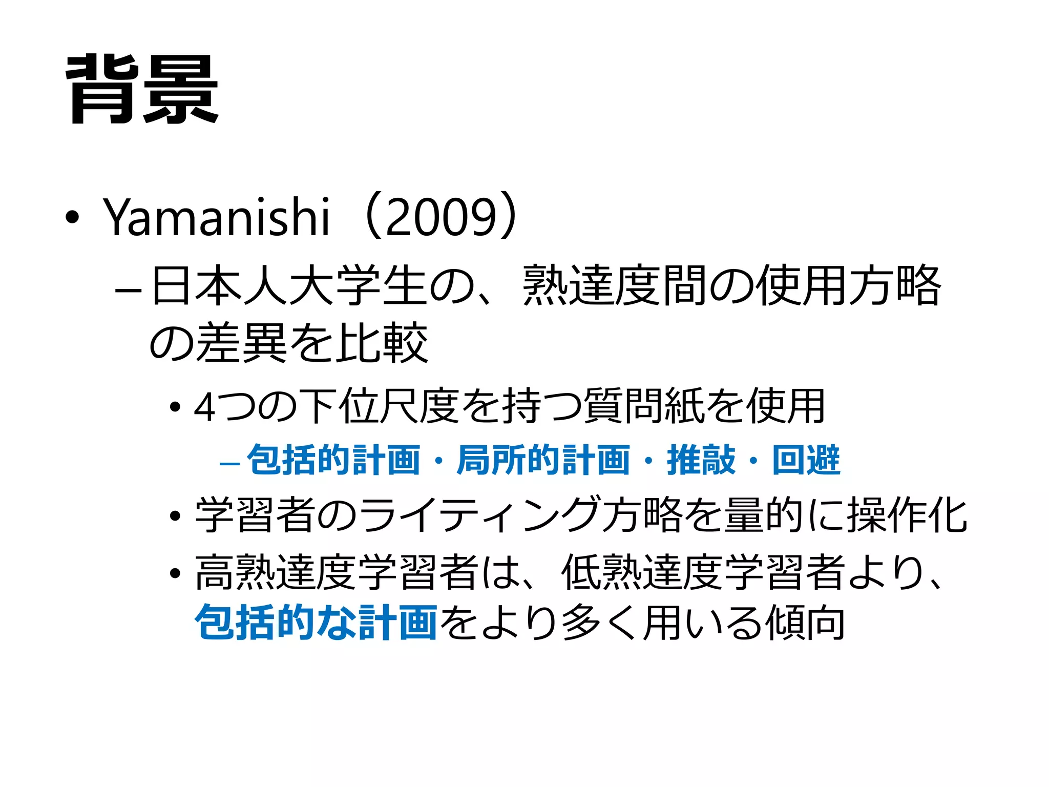 背景
• Yamanishi（2009）
–日本人大学生の、熟達度間の使用方略
の差異を比較
• 4つの下位尺度を持つ質問紙を使用
– 包括的計画・局所的計画・推敲・回避
• 学習者のライティング方略を量的に操作化
• 高熟達度学習者は、低熟達度学習者より、
包括的な計画をより多く用いる傾向
 