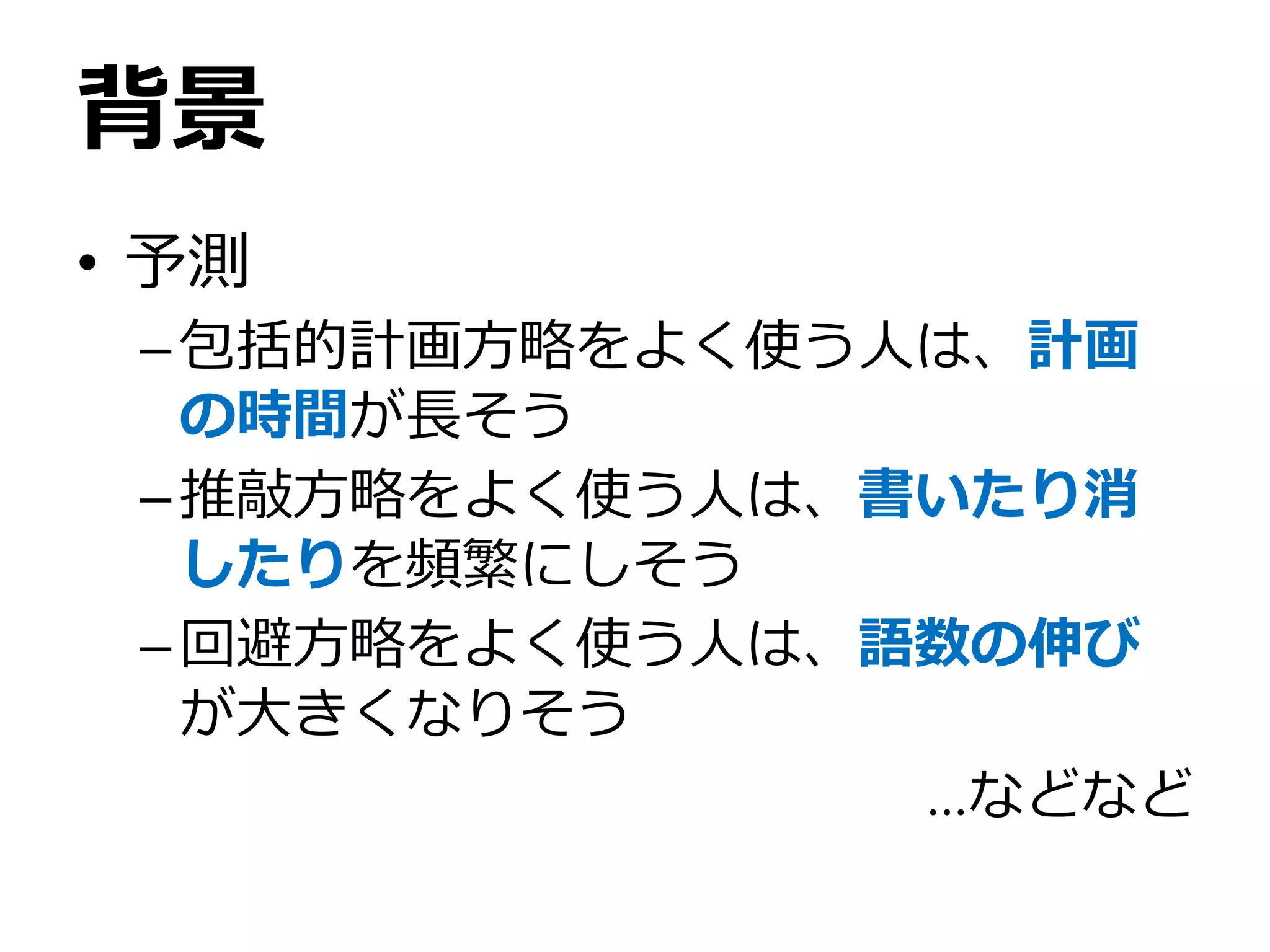 背景
• 予測
–包括的計画方略をよく使う人は、計画
の時間が長そう
–推敲方略をよく使う人は、書いたり消
したりを頻繁にしそう
–回避方略をよく使う人は、語数の伸び
が大きくなりそう
…などなど
 