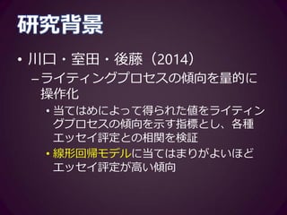 研究背景
• 本研究の主眼
–プロセスをモデルフィッティングして
得られる指標と、学習者のライティン
グ方略には、連関が見込まれる
• 学習者が使用する方略とプロセスの傾向を
示す各種指標との相関関係を検証
 