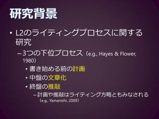 研究背景
• L2のライティングプロセスに関する
研究
–3つの下位プロセス（e.g., Hayes & Flower,
1980）
• 書き始める前の計画
• 中盤の文章化
• 終盤の推敲
– 計画や推敲はライティング方略ともみなされる
（e.g., Yamanishi, 2009）
 