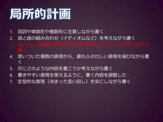 推敲
1. 課題を見直して，書いた内容を修正する
2. 課題を見直して，足りない情報を書き足す
3. 書いた内容を見直して，表現が簡潔になるように修正する
4. 書いた内容を見直して，全体的な表現（文章の構成など）を修正
する
5. 書いた内容を見直して，足りない情報を付加する
6. 書いた内容を見直して，内容のまとまりが良くなるように修正す
る
7. 書いた内容を見直して，不要な情報を削除する
8. 書いた内容を見直して，部分的な表現（文法，つづりなど）を修
正する
 