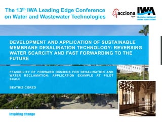 The 13th IWA Leading Edge Conference
on Water and Wastewater Technologies
DEVELOPMENT AND APPLICATION OF SUSTAINABLE
MEMBRANE DESALINATION TECHNOLOGY: REVERSING
WATER SCARCITY AND FAST FORWARDING TO THE
FUTURE
FEASIBILITY OF FORWARD OSMOSIS FOR DESALINATION AND
WATER RECLAMATION: APPLICATION EXAMPLE AT PILOT
SCALE
BEATRIZ CORZO
 