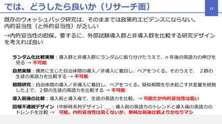 では、どうしたら良いか（リサーチ面）
既存のウォッシュバック研究は、そのままでは政策的エビデンスにならない。
内的妥当性（と外的妥当性）が乏しい
→内的妥当性の担保。要するに、外部試験導入群と非導入群を比較する研究デザイン
を考えれば良い
ランダム化比較実験：導入群と非導入群にランダムに振り分けたうえで、n 年後の英語力の伸びを
見る → 不可能
自然実験：偶然に生じた自治体間の導入／非導入に着目し、ペアをつくる。そのうえで、 ２群の
生徒の英語力を比較する → 不可能
相関研究：自治体間の導入／非導入に着目し、ペアをつくる。疑似相関を引き起こす共変量を統制
した上で、２群の生徒の英語力を比較する → 不可能
導入前後の比較：導入前と導入後で、生徒の英語力を比較。→ 可能だが内的妥当性は低い
回帰不連続デザイン（中断時系列デザイン）__：導入前の英語力のトレンドと導入後の英語力の
トレンドを比較 → 可能。内的妥当性は高くないが、単純な前後比較よりかなりマシ
13
 