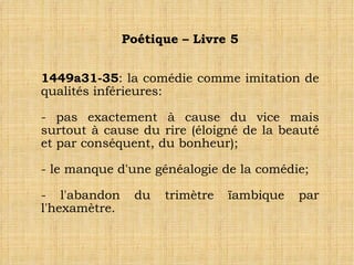 Poétique – Livre 5 1449a31-35 : la comédie comme imitation de qualités inférieures: - pas exactement à cause du vice mais surtout à cause du rire (éloigné de la beauté et par conséquent, du bonheur); - le manque d'une généalogie de la comédie; - l'abandon du trimètre ïambique par l'hexamètre.  