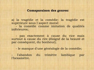 Comaparaison des genres: a) la tragédie et la comédie: la tragédie est supérieure sous l´aspect moral: - la comédie comme imitation de qualités inférieures; - pas exactement à cause du vice mais surtout à cause du rire (éloigné de la beauté et par conséquent, du bonheur); - le manque d'une généalogie de la comédie; - l'abandon du trimètre ïambique par l'hexamètre.  