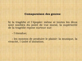 Comaparaison des genres: b) la tragédie et l´épopée: même si toutes les deux sont noobles du point de vue moral, la supériorité de la tragédie repose surtout sur: - l´étendue; - les moyens de produire le plaisir: la musique, la vivacité, l´unité d´imitation. 