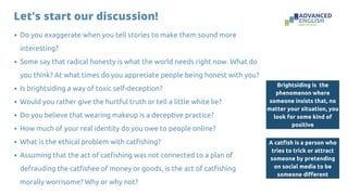 Do you exaggerate when you tell stories to make them sound more
interesting?
Some say that radical honesty is what the world needs right now. What do
you think? At what times do you appreciate people being honest with you?
Is brightsiding a way of toxic self-deception?
Would you rather give the hurtful truth or tell a little white lie?
Do you believe that wearing makeup is a deceptive practice?
How much of your real identity do you owe to people online?
What is the ethical problem with catfishing?
Assuming that the act of catfishing was not connected to a plan of
defrauding the catfishee of money or goods, is the act of catfishing
morally worrisome? Why or why not?
A catfish is a person who
tries to trick or attract
someone by pretending
on social media to be
someone different
Let's start our discussion!
Brightsiding is the
phenomenon where
someone insists that, no
matter your situation, you
look for some kind of
positive
 