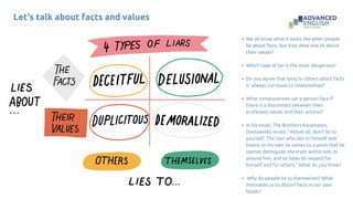 Let's talk about facts and values
We all know what it looks like when people
lie about facts, but how does one lie about
their values?
Which type of liar is the most dangerous?
Do you agree that lying to others about facts
is always corrosive to relationships?
What consequences can a person face if
there is a disconnect between their
professed values and their actions?
In his novel, The Brothers Karamazov,
Dostoevsky wrote, “Above all, don’t lie to
yourself. The man who lies to himself and
listens to his own lie comes to a point that he
cannot distinguish the truth within him, or
around him, and so loses all respect for
himself and for others.” What do you think?
Why do people lie to themselves? What
motivates us to distort facts in our own
heads?
 